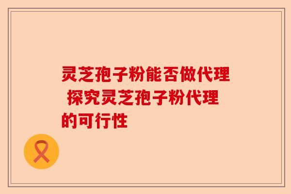 灵芝孢子粉能否做代理 探究灵芝孢子粉代理的可行性-第1张图片-卓越灵芝孢子粉