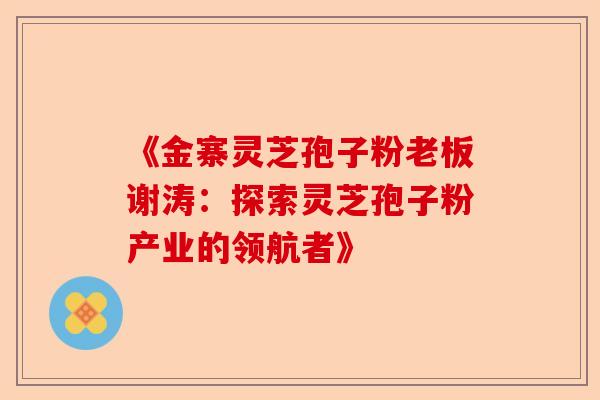 《金寨灵芝孢子粉老板谢涛:探索灵芝孢子粉产业的领航者》-第1张图片-卓越灵芝孢子粉 《金寨灵芝孢子粉老板谢涛:探索灵芝孢子粉产业的领航者》-第1张图片-卓越灵芝孢子粉