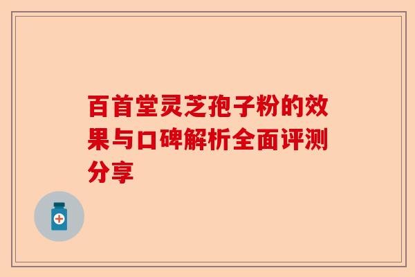 百首堂灵芝孢子粉的效果与口碑解析全面评测分享-第1张图片-卓越灵芝孢子粉