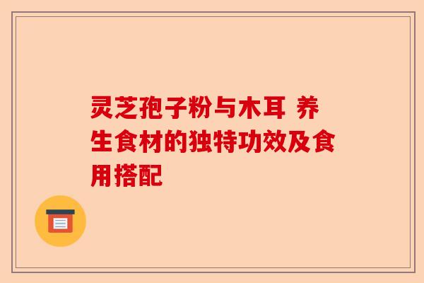 灵芝孢子粉与木耳 养生食材的独特功效及食用搭配-第1张图片-卓越灵芝孢子粉