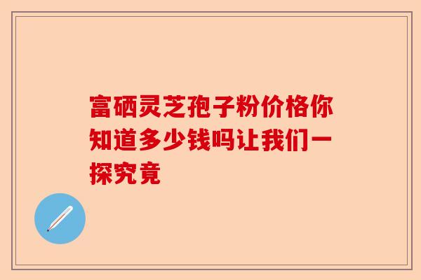 富硒灵芝孢子粉价格你知道多少钱吗让我们一探究竟-第1张图片-卓越灵芝孢子粉 富硒灵芝孢子粉价格你知道多少钱吗让我们一探究竟-第1张图片-卓越灵芝孢子粉