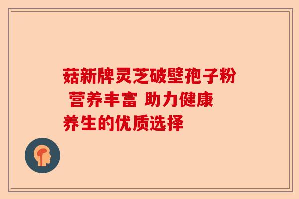 菇新牌灵芝破壁孢子粉 营养丰富 助力健康养生的优质选择-第1张图片-卓越灵芝孢子粉 菇新牌灵芝破壁孢子粉 营养丰富 助力健康养生的优质选择-第1张图片-卓越灵芝孢子粉