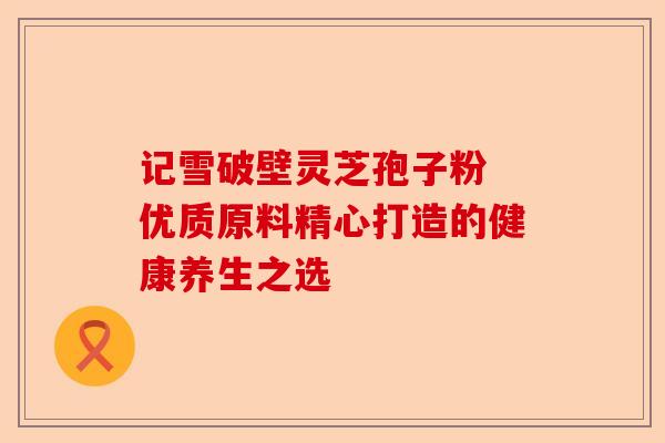 记雪破壁灵芝孢子粉 优质原料精心打造的健康养生之选-第1张图片-卓越灵芝孢子粉 记雪破壁灵芝孢子粉 优质原料精心打造的健康养生之选-第1张图片-卓越灵芝孢子粉