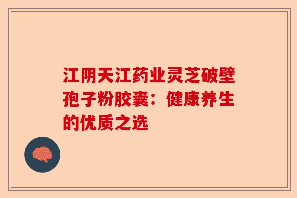 江阴天江药业灵芝破壁孢子粉胶囊：健康养生的优质之选-第1张图片-卓越灵芝孢子粉