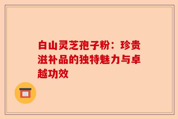 白山灵芝孢子粉:珍贵滋补品的独特魅力与卓越功效-第1张图片-卓越灵芝孢子粉 白山灵芝孢子粉:珍贵滋补品的独特魅力与卓越功效-第1张图片-卓越灵芝孢子粉