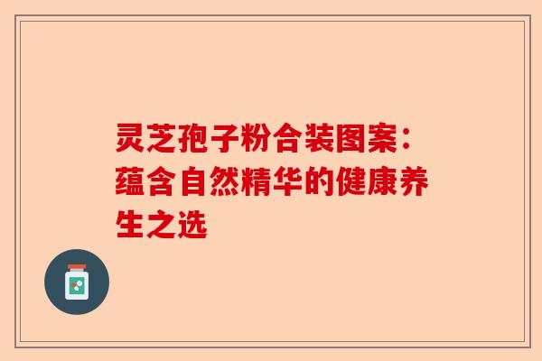 灵芝孢子粉合装图案：蕴含自然精华的健康养生之选-第1张图片-卓越灵芝孢子粉