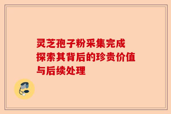 灵芝孢子粉采集完成 探索其背后的珍贵价值与后续处理-第1张图片-卓越灵芝孢子粉 灵芝孢子粉采集完成 探索其背后的珍贵价值与后续处理-第1张图片-卓越灵芝孢子粉