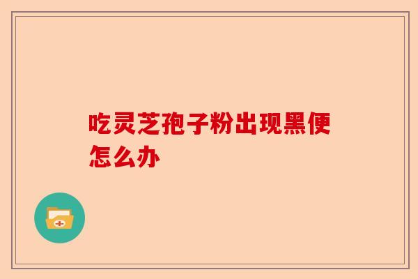 吃灵芝孢子粉出现黑便怎么办-第1张图片-卓越灵芝孢子粉 吃灵芝孢子粉出现黑便怎么办-第1张图片-卓越灵芝孢子粉