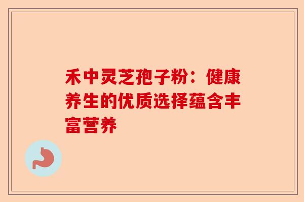 禾中灵芝孢子粉:健康养生的优质选择蕴含丰富营养-第1张图片-卓越灵芝孢子粉 禾中灵芝孢子粉:健康养生的优质选择蕴含丰富营养-第1张图片-卓越灵芝孢子粉