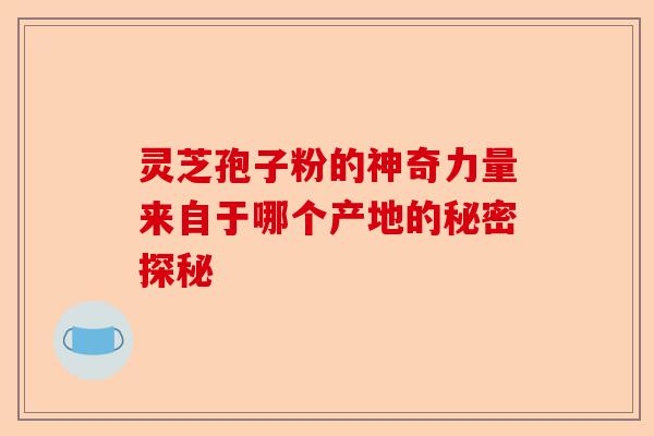 灵芝孢子粉的神奇力量来自于哪个产地的秘密探秘-第1张图片-卓越灵芝孢子粉 灵芝孢子粉的神奇力量来自于哪个产地的秘密探秘-第1张图片-卓越灵芝孢子粉