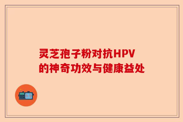 灵芝孢子粉对抗HPV的神奇功效与健康益处-第1张图片-卓越灵芝孢子粉
