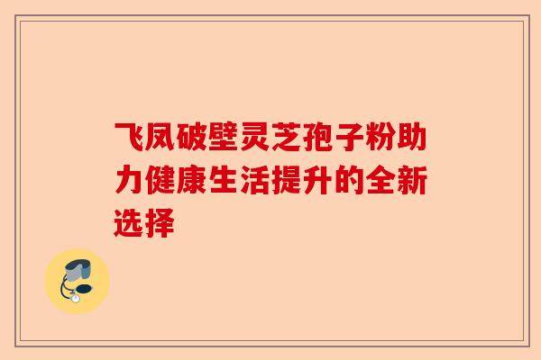 飞凤破壁灵芝孢子粉助力健康生活提升的全新选择-第1张图片-卓越灵芝孢子粉 飞凤破壁灵芝孢子粉助力健康生活提升的全新选择-第1张图片-卓越灵芝孢子粉