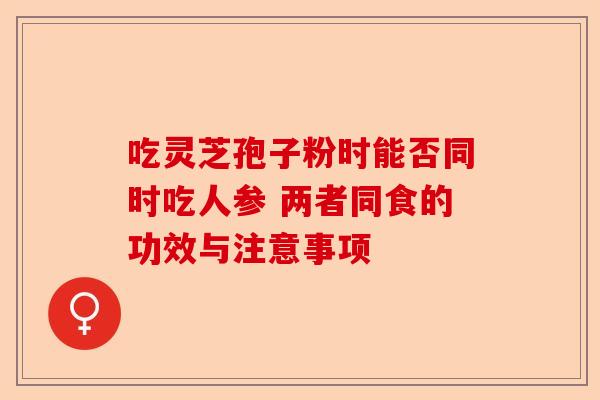 吃灵芝孢子粉时能否同时吃人参 两者同食的功效与注意事项-第1张图片-卓越灵芝孢子粉 吃灵芝孢子粉时能否同时吃人参 两者同食的功效与注意事项-第1张图片-卓越灵芝孢子粉