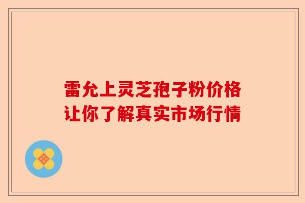 雷允上灵芝孢子粉价格让你了解真实市场行情-第1张图片-卓越灵芝孢子粉