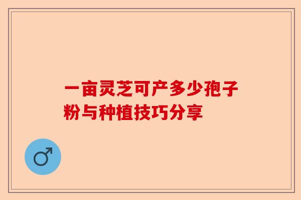一亩灵芝可产多少孢子粉与种植技巧分享-第1张图片-卓越灵芝孢子粉 一亩灵芝可产多少孢子粉与种植技巧分享-第1张图片-卓越灵芝孢子粉