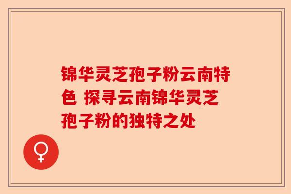 锦华灵芝孢子粉云南特色 探寻云南锦华灵芝孢子粉的独特之处-第1张图片-卓越灵芝孢子粉 锦华灵芝孢子粉云南特色 探寻云南锦华灵芝孢子粉的独特之处-第1张图片-卓越灵芝孢子粉