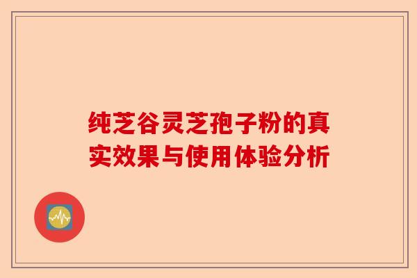 纯芝谷灵芝孢子粉的真实效果与使用体验分析-第1张图片-卓越灵芝孢子粉