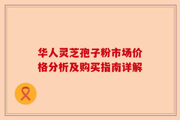 华人灵芝孢子粉市场价格分析及购买指南详解-第1张图片-卓越灵芝孢子粉 华人灵芝孢子粉市场价格分析及购买指南详解-第1张图片-卓越灵芝孢子粉