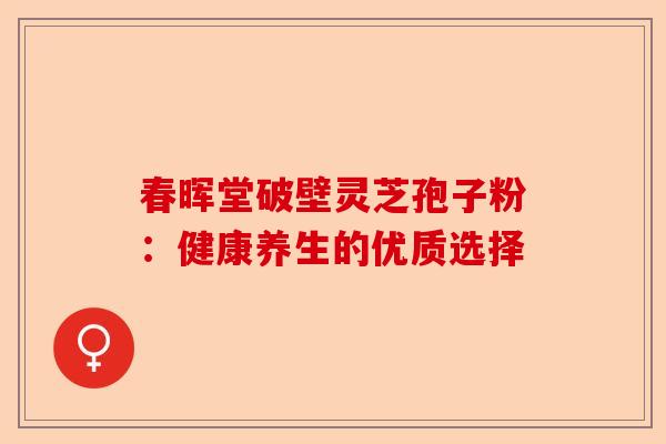 春晖堂破壁灵芝孢子粉:健康养生的优质选择-第1张图片-卓越灵芝孢子粉 春晖堂破壁灵芝孢子粉:健康养生的优质选择-第1张图片-卓越灵芝孢子粉