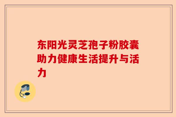 东阳光灵芝孢子粉胶囊助力健康生活提升与活力-第1张图片-卓越灵芝孢子粉