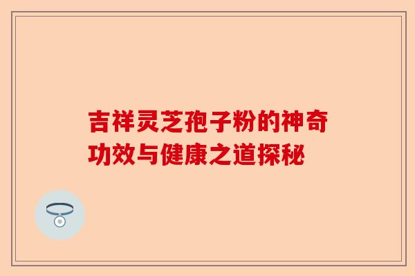 吉祥灵芝孢子粉的神奇功效与健康之道探秘-第1张图片-卓越灵芝孢子粉 吉祥灵芝孢子粉的神奇功效与健康之道探秘-第1张图片-卓越灵芝孢子粉