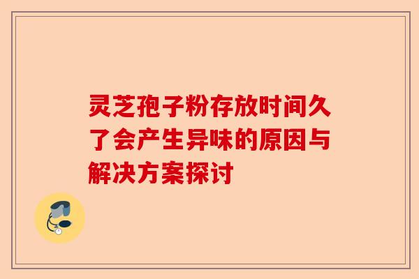 灵芝孢子粉存放时间久了会产生异味的原因与解决方案探讨-第1张图片-卓越灵芝孢子粉 灵芝孢子粉存放时间久了会产生异味的原因与解决方案探讨-第1张图片-卓越灵芝孢子粉