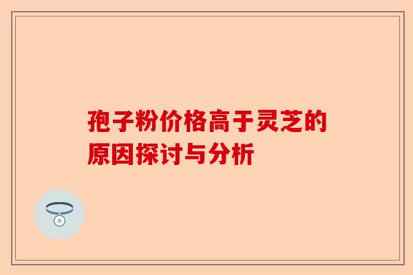 孢子粉价格高于灵芝的原因探讨与分析-第1张图片-卓越灵芝孢子粉