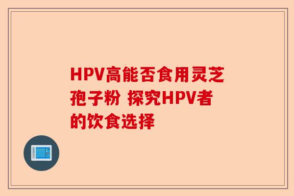 HPV高能否食用灵芝孢子粉 探究HPV者的饮食选择-第1张图片-卓越灵芝孢子粉 HPV高能否食用灵芝孢子粉 探究HPV者的饮食选择-第1张图片-卓越灵芝孢子粉