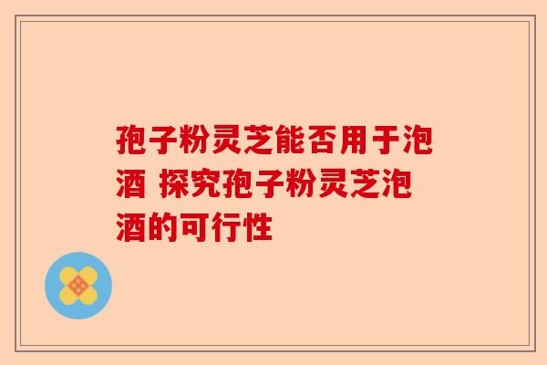孢子粉灵芝能否用于泡酒 探究孢子粉灵芝泡酒的可行性-第1张图片-卓越灵芝孢子粉 孢子粉灵芝能否用于泡酒 探究孢子粉灵芝泡酒的可行性-第1张图片-卓越灵芝孢子粉