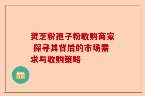 灵芝粉孢子粉收购商家 探寻其背后的市场需求与收购策略-第1张图片-卓越灵芝孢子粉 灵芝粉孢子粉收购商家 探寻其背后的市场需求与收购策略-第1张图片-卓越灵芝孢子粉