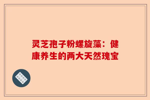 灵芝孢子粉螺旋藻：健康养生的两大天然瑰宝-第1张图片-卓越灵芝孢子粉
