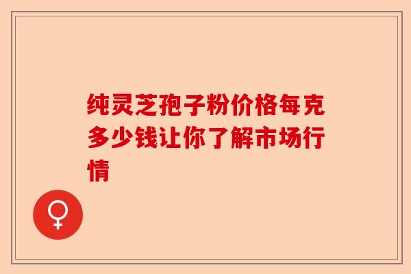 纯灵芝孢子粉价格每克多少钱让你了解市场行情-第1张图片-卓越灵芝孢子粉
