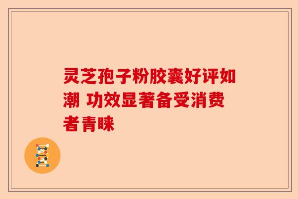 灵芝孢子粉胶囊好评如潮 功效显著备受消费者青睐-第1张图片-卓越灵芝孢子粉 灵芝孢子粉胶囊好评如潮 功效显著备受消费者青睐-第1张图片-卓越灵芝孢子粉