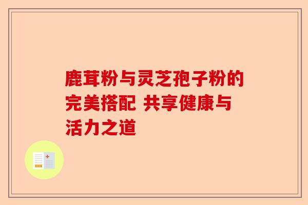 鹿茸粉与灵芝孢子粉的完美搭配 共享健康与活力之道-第1张图片-卓越灵芝孢子粉 鹿茸粉与灵芝孢子粉的完美搭配 共享健康与活力之道-第1张图片-卓越灵芝孢子粉