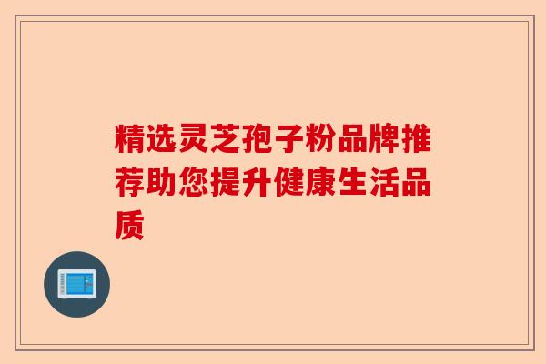 精选灵芝孢子粉品牌推荐助您提升健康生活品质-第1张图片-卓越灵芝孢子粉