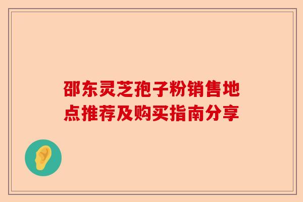 邵东灵芝孢子粉销售地点推荐及购买指南分享-第1张图片-卓越灵芝孢子粉
