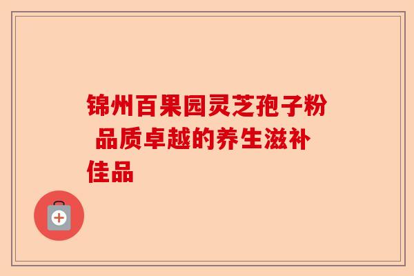 锦州百果园灵芝孢子粉 品质卓越的养生滋补佳品-第1张图片-卓越灵芝孢子粉 锦州百果园灵芝孢子粉 品质卓越的养生滋补佳品-第1张图片-卓越灵芝孢子粉