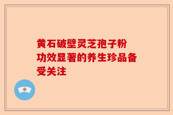 黄石破壁灵芝孢子粉 功效显著的养生珍品备受关注-第1张图片-卓越灵芝孢子粉 黄石破壁灵芝孢子粉 功效显著的养生珍品备受关注-第1张图片-卓越灵芝孢子粉