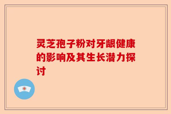 灵芝孢子粉对牙龈健康的影响及其生长潜力探讨-第1张图片-卓越灵芝孢子粉 灵芝孢子粉对牙龈健康的影响及其生长潜力探讨-第1张图片-卓越灵芝孢子粉