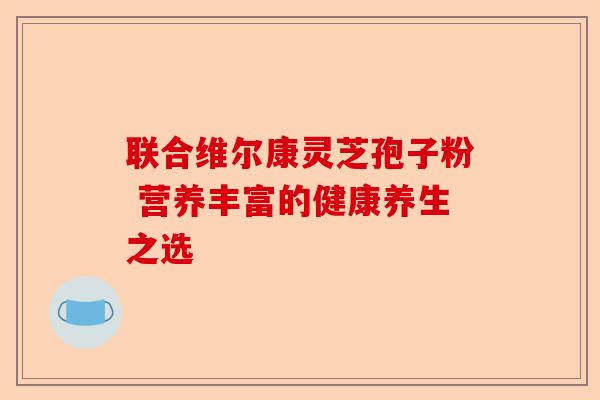 联合维尔康灵芝孢子粉 营养丰富的健康养生之选-第1张图片-卓越灵芝孢子粉