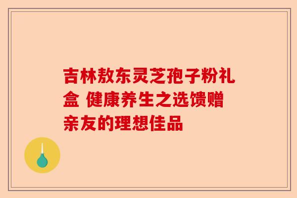吉林敖东灵芝孢子粉礼盒 健康养生之选馈赠亲友的理想佳品-第1张图片-卓越灵芝孢子粉 吉林敖东灵芝孢子粉礼盒 健康养生之选馈赠亲友的理想佳品-第1张图片-卓越灵芝孢子粉
