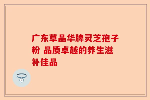 广东草晶华牌灵芝孢子粉 品质卓越的养生滋补佳品-第1张图片-卓越灵芝孢子粉 广东草晶华牌灵芝孢子粉 品质卓越的养生滋补佳品-第1张图片-卓越灵芝孢子粉