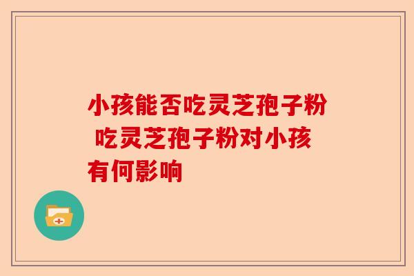 小孩能否吃灵芝孢子粉 吃灵芝孢子粉对小孩有何影响-第1张图片-卓越灵芝孢子粉 小孩能否吃灵芝孢子粉 吃灵芝孢子粉对小孩有何影响-第1张图片-卓越灵芝孢子粉