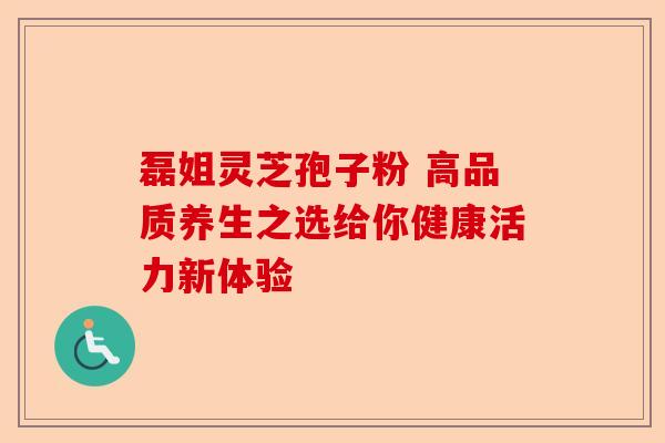 磊姐灵芝孢子粉 高品质养生之选给你健康活力新体验-第1张图片-卓越灵芝孢子粉