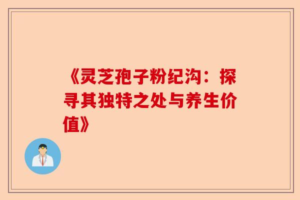 《灵芝孢子粉纪沟:探寻其独特之处与养生价值》-第1张图片-卓越灵芝孢子粉 《灵芝孢子粉纪沟:探寻其独特之处与养生价值》-第1张图片-卓越灵芝孢子粉