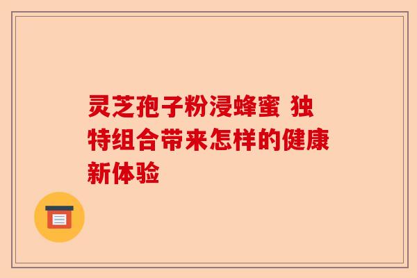 灵芝孢子粉浸蜂蜜 独特组合带来怎样的健康新体验-第1张图片-卓越灵芝孢子粉