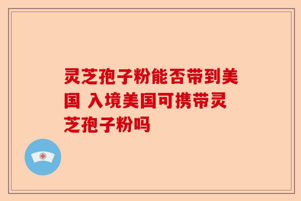 灵芝孢子粉能否带到美国 入境美国可携带灵芝孢子粉吗-第1张图片-卓越灵芝孢子粉