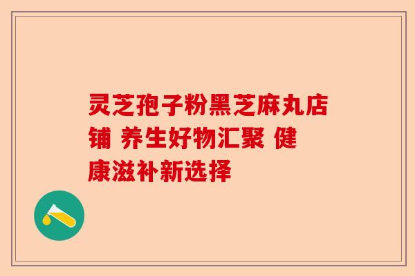 灵芝孢子粉黑芝麻丸店铺 养生好物汇聚 健康滋补新选择-第1张图片-卓越灵芝孢子粉