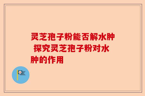 灵芝孢子粉能否解水肿 探究灵芝孢子粉对水肿的作用-第1张图片-卓越灵芝孢子粉 灵芝孢子粉能否解水肿 探究灵芝孢子粉对水肿的作用-第1张图片-卓越灵芝孢子粉