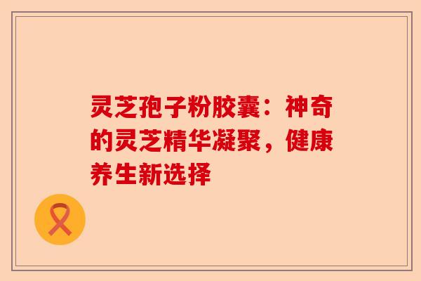 灵芝孢子粉胶囊:神奇的灵芝精华凝聚,健康养生新选择-第1张图片-卓越灵芝孢子粉 灵芝孢子粉胶囊:神奇的灵芝精华凝聚,健康养生新选择-第1张图片-卓越灵芝孢子粉